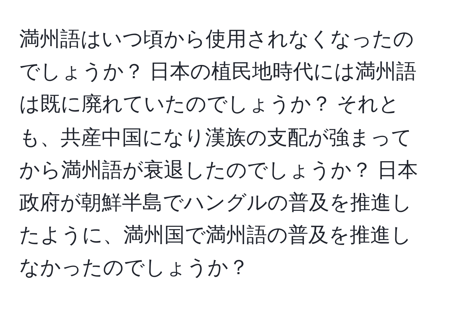 満州語はいつ頃から使用されなくなったのでしょうか？ 日本の植民地時代には満州語は既に廃れていたのでしょうか？ それとも、共産中国になり漢族の支配が強まってから満州語が衰退したのでしょうか？ 日本政府が朝鮮半島でハングルの普及を推進したように、満州国で満州語の普及を推進しなかったのでしょうか？