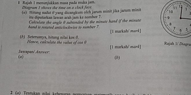 Rajah I menunjukkan masa pada muka jam. 
Diagram I shows the time on a clock face. 11
(@) Hitung sudut θ yang dicangkum olch jarum minit jika jarum minit 10 2 
itu diputarkan lawan arah jam ke nombor 7. 
Calculate the angle 0 subtended by the minute hand if the minute 9
hand is rotated anticlockwise to number 7
7
[1 markah/ mark] 6 5 
(6) Seterusnya, hitung nilai kos 0. 
Hence, calculate the value of cos θ Rajah 1/ Diagra 
[1 markah/ mark] 
Jawapan/ Answer: 
(a) (b) 
2 (ø) Tentukan nilai kebenaran permyataan m