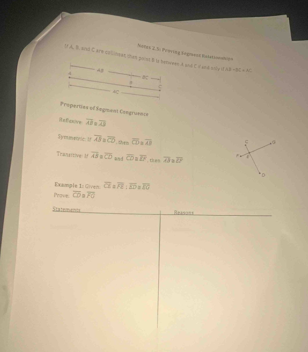 Notes 2.5; Proving Segment Relationships 
If A. B. and C are collinear; then point B is between A and C if and only if AB-BC=AC
4 AB
BC
B
C
AC
Properties of Segment Congruence 
Reflexive: overline AB≌ overline AB
Symmetric: If overline AB≌ overline CD. then overline CD≌ overline AB
C G
Transitive If overline AB≌ overline CD and overline CD≌ overline EF , then overline AB≌ overline EF
F E
D
Example 1: Given: overline CE≌ overline FE; overline ED≌ overline EG
Prove: overline CD≌ overline FG
Statements 
Reasons