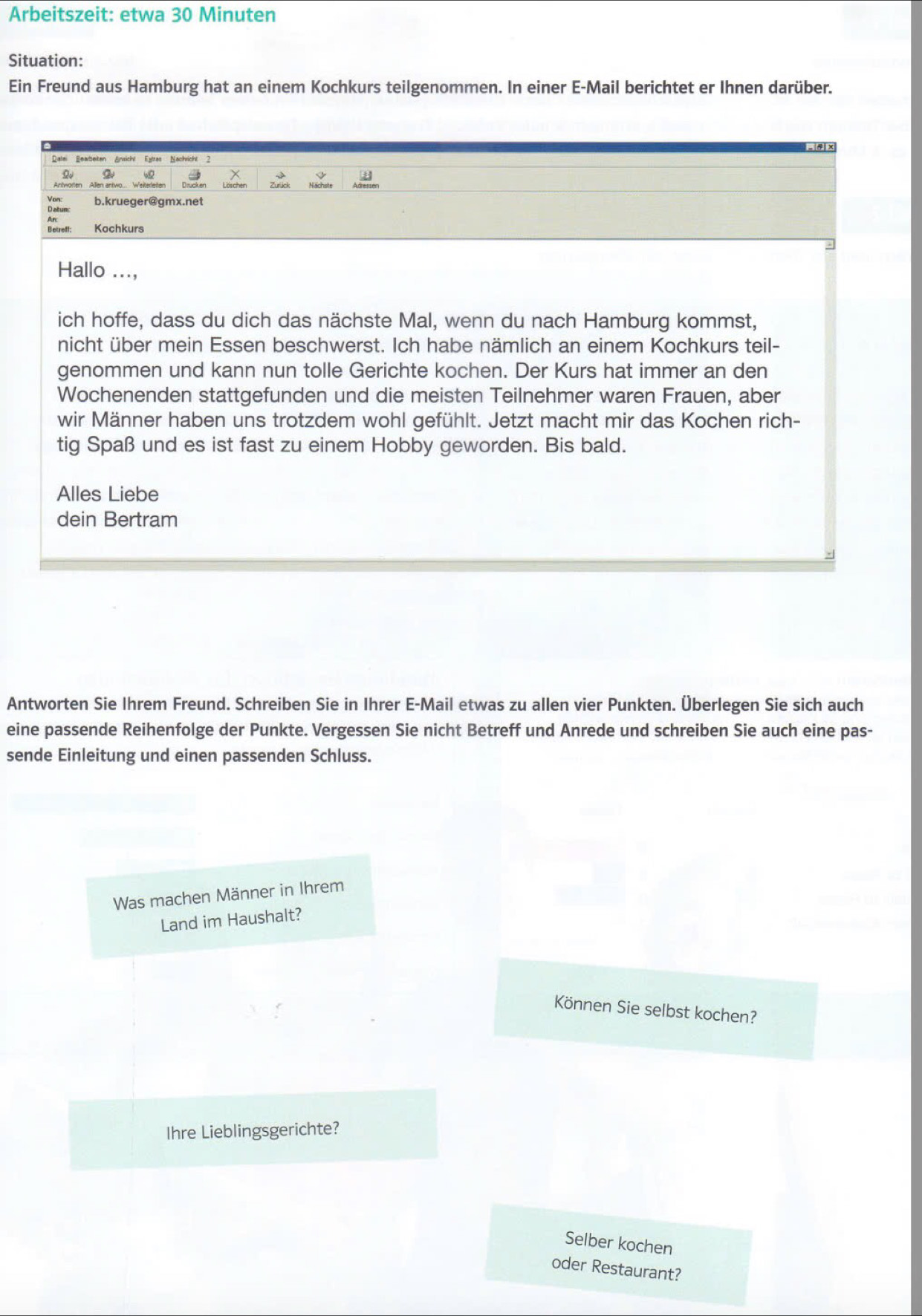 Arbeitszeit: etwa 30 Minuten
Situation:
Ein Freund aus Hamburg hat an einem Kochkurs teilgenommen. In einer E-Mail berichtet er Ihnen darüber.
Antworten Allen antwo... Weiterleter
Vor b.krueaer@amx.net
Datunc
Betreff: Kochkurs
Hallo ...,
ich hoffe, dass du dich das nächste Mal, wenn du nach Hamburg kommst,
nicht über mein Essen beschwerst. Ich habe nämlich an einem Kochkurs teil-
genommen und kann nun tolle Gerichte kochen. Der Kurs hat immer an den
Wochenenden stattgefunden und die meisten Teilnehmer waren Frauen, aber
wir Männer haben uns trotzdem wohl gefühlt. Jetzt macht mir das Kochen rich-
tig Spaß und es ist fast zu einem Hobby geworden. Bis bald.
Alles Liebe
dein Bertram
Antworten Sie Ihrem Freund. Schreiben Sie in Ihrer E-Mail etwas zu allen vier Punkten. Überlegen Sie sich auch
eine passende Reihenfolge der Punkte. Vergessen Sie nicht Betreff und Anrede und schreiben Sie auch eine pas-
sende Einleitung und einen passenden Schluss.
Was machen Männer in Ihrem
Land im Haushalt?
Können Sie selbst kochen?
Ihre Lieblingsgerichte?
Selber kochen
oder Restaurant?