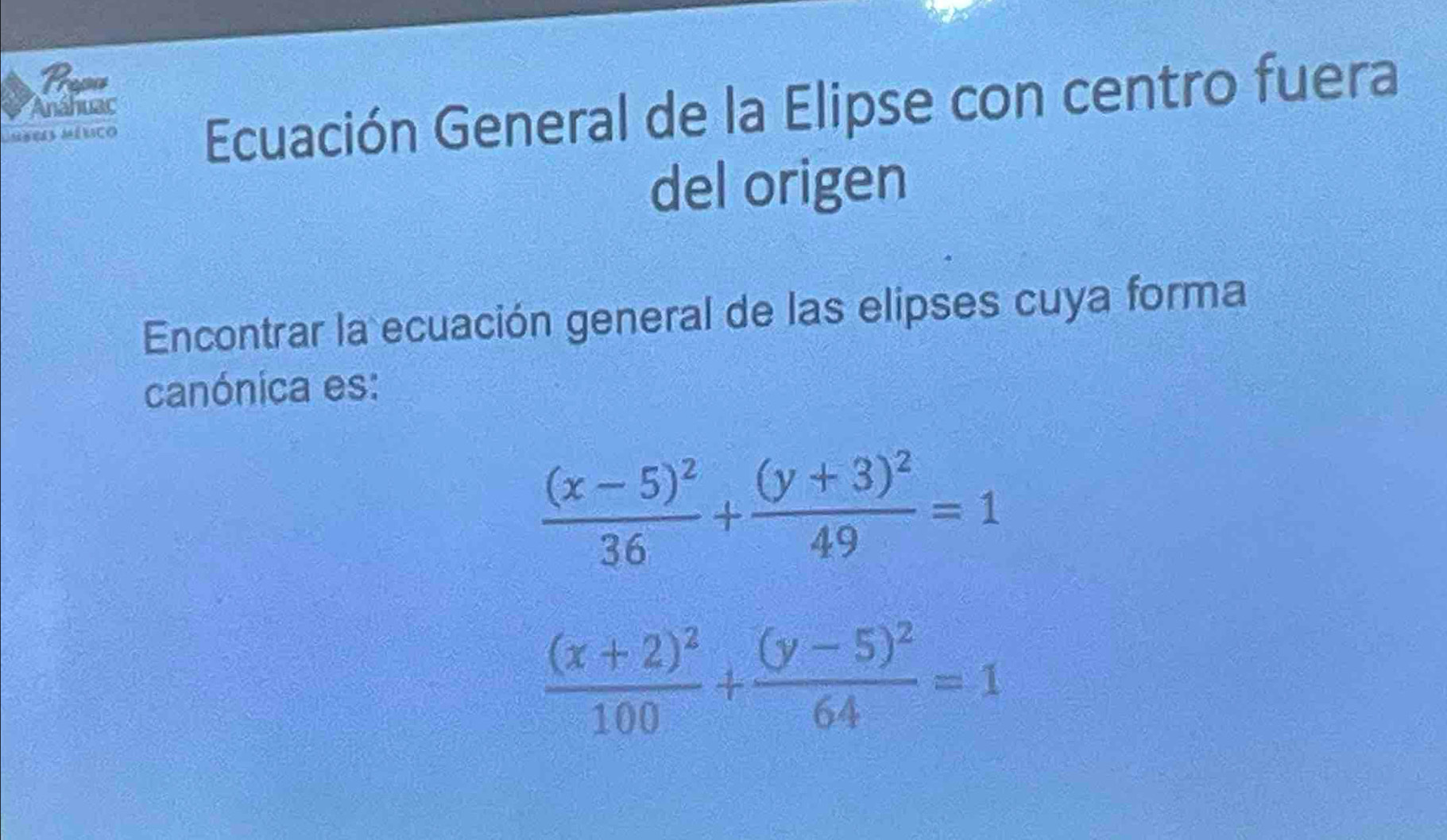 Pape
Laseis mélico Ecuación General de la Elipse con centro fuera
Anáhuac
del origen
Encontrar la ecuación general de las elipses cuya forma
canónica es:
frac (x-5)^236+frac (y+3)^249=1
frac (x+2)^2100+frac (y-5)^264=1