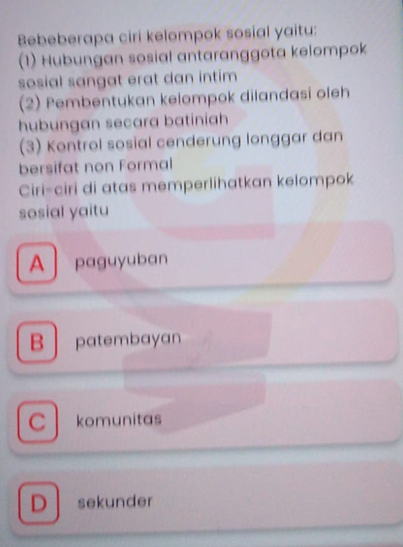 Bebeberapa ciri kelompok sosial yaitu:
(1) Hubungan sosial antaranggota kelompok
sosial sangat erat dan intim
(2) Pembentukan kelompok dilandasi oleh
hubungan secara batiniah
(3) Kontrol sosial cenderung longgar dan
bersifat non Formal
Ciri-ciri di atas memperlihatkan kelompok
sosial yaitu
A paguyuban
B patembayan
C komunitas
D sekunder