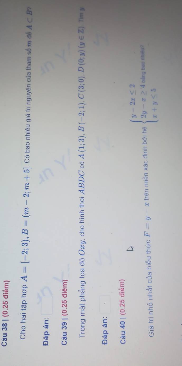 Cho hai tập hợp A=[-2;3), B=(m-2;m+5]. Có bao nhiêu giá trị nguyên của tham số m để A⊂ B
Đáp án: 
Câu 39 | (0.25 điểm) 
Trong mặt phẳng tọa độ Oxy, cho hình thoi ABDC có A(1;3), B(-2;1), C(3;0), D(0;y)(y∈ Z).Timy 
Đáp án: 
Câu 40 | (0.25 điểm) 
Giá trị nhỏ nhất của biểu thức F=y-x trên miền xác định bởi hệ beginarrayl y-2x≤ 2 2y-x≥ 4, x+y≤ 5endarray. bằng bao nhiêu?