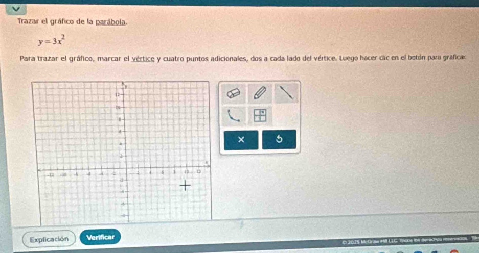 Trazar el gráfico de la parábola.
y=3x^2
Para trazar el gráfico, marcar el vértice y cuatro puntos adicionales, dos a cada lado del vértice. Luego hacer clic en el botón para graficar. 
× 5 
Explicación Verificar 
D 2025 McGraw MLLG