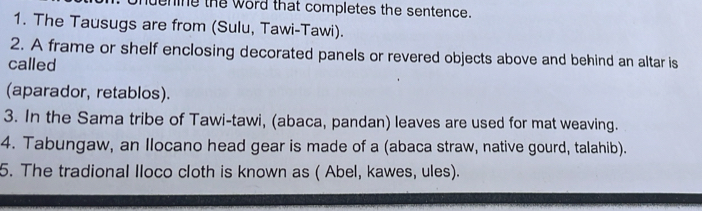 ening the word that completes the sentence. 
1. The Tausugs are from (Sulu, Tawi-Tawi). 
2. A frame or shelf enclosing decorated panels or revered objects above and behind an altar is 
called 
(aparador, retablos). 
3. In the Sama tribe of Tawi-tawi, (abaca, pandan) leaves are used for mat weaving. 
4. Tabungaw, an Ilocano head gear is made of a (abaca straw, native gourd, talahib). 
5. The tradional lloco cloth is known as ( Abel, kawes, ules).