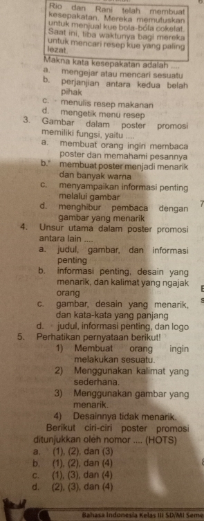 Rio dan Rani telah membuat
kesepakatan. Mereka memutuskan
untuk menjual kue bola-bóla cokelat.
Saat ini, tiba waktunya bagi mereka
untuk mencari resep kue yang paling
lezat.
Makna kata kesepakatan adalah ....
a. mengejar atau mencari sesuatu
b. perjanjian antara kedua belah
pihak
c. menulis resep makanan
d. mengetik menu resep
3. Gambar dalam poster promosi
memiliki fungsi, yaitu
a. membuat orang ingin membaca
poster dan memahami pesannya
b. membuat poster menjadi menarik
dan banyak warna
c. menyampaikan informasi penting
melalui gambar
d. menghibur pembaca dengan 7
gambar yang menarik
4. Unsur utama dalam poster promosi
antara lain ....
a. judul, gambar, dan informasi
penting
b. informasi penting, desain yang
menarik, dan kalimat yang ngajak
orang
c. gambar, desain yang menarik,
dan kata-kata yang panjang
d. judul, informasi penting, dan logo
5. Perhatikan pernyataan berikut!
1) Membuat orang ingin
melakukan sesuatu.
2) Menggunakan kalimat yang
sederhana.
3) Menggunakan gambar yang
menarik.
4) Desainnya tidak menarik.
Berikut ciri-ciri poster promosi
ditunjukkan oleh nomor .... (HOTS)
a. (1), (2), dan (3)
b, (1), (2), dan (4)
c. (1), (3), dan (4)
d. (2), (3), dan (4)
Bahasa Indonesia Kelas III SD/MI Seme