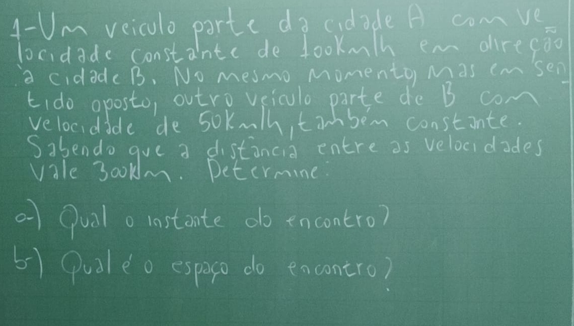 4- Um veicolo parte do cidade A comve 
locidadc consta hnte de lookmh em direcāo 
a cidade B. No mesmo Momento Mas emsen 
kido aposto, outro veiclo parte de B con 
velocidide de 5okmth, tim bem constinte 
Sabendo gue a distancia entre as velocidades 
vale 300km. Determine 
0 Qualo instante do encontro? 
5) Quoleo espero do encontro)