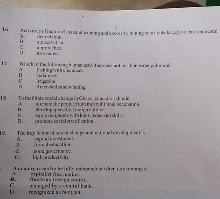 4
16. Activities of man such as sand winning and excessive mining contribute largely to environmental
A. degradation.
B. conservatism.
C. approaches.
D. awareness.
17. Which of the following human activities does not result in water pollution?
A Fishing with chemicals
B 
Galamsey
Irrigation
D. River-bed sand winning
18. To facilitate social change in Ghana, education should
A. alienate the people from the traditional occupation.
B. develop quest for foreign culture.
€. equip recipients with knowledge and skills.
D. * promote social stratification.
19. The key factor of social change and national development is
A. capital investment.
B. formal education.
C. good governance.
D. high productivity.
A country is said to be fully independent when its economy is
A. capitalist free market.
B. free from foreign control.
C. managed by a central bank.
D. recognized as buoyant.