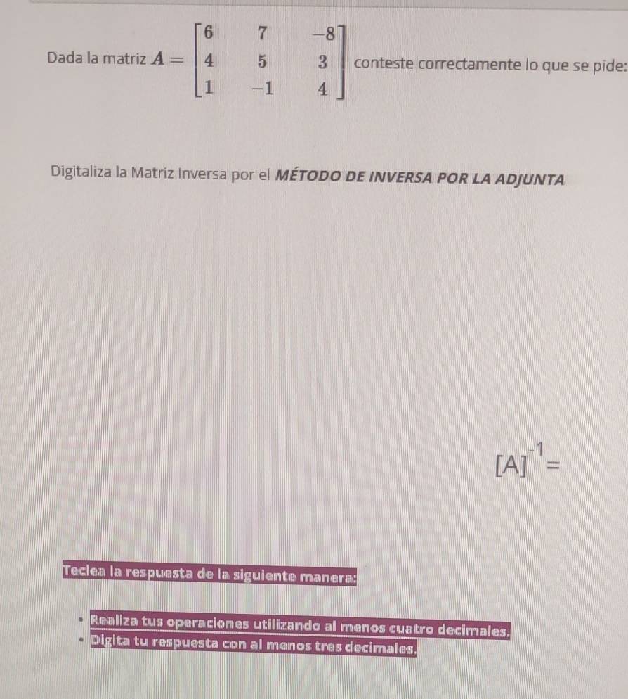 Dada la matriz A=beginbmatrix 6&7&-8 4&5&3 1&-1&4endbmatrix conteste correctamente lo que se pide: 
Digitaliza la Matriz Inversa por el MÉTODO DE INVERSA POR LA ADJUNTA
[A]^-1=
Teclea la respuesta de la siguiente manera: 
Realiza tus operaciones utilizando al menos cuatro decimales. 
Digita tu respuesta con al menos tres decimales.