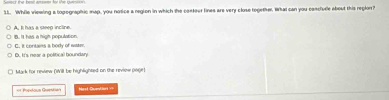 Select the best answer for the question.
11. While viewing a topographic map, you notice a region in which the contour lines are very close together. What can you conclude about this region?
A, It has a steep incline.
B. It has a high population.
C. it contains a body of water.
D. It's near a political boundary
Mark for review (Will be highlighted on the review page)
«= Previous Question Next Question ==