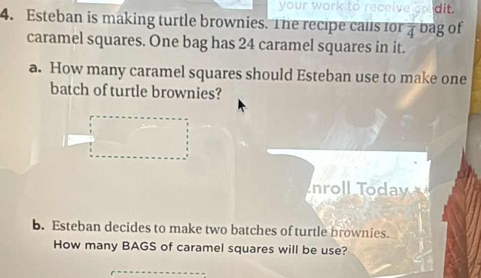 your work to receive credit. 
4. Esteban is making turtle brownies. The recipe calls for frac 4 bag of 
caramel squares. One bag has 24 caramel squares in it. 
a. How many caramel squares should Esteban use to make one 
batch of turtle brownies? 
nroll Todav 
b. Esteban decides to make two batches of turtle brownies. 
How many BAGS of caramel squares will be use?