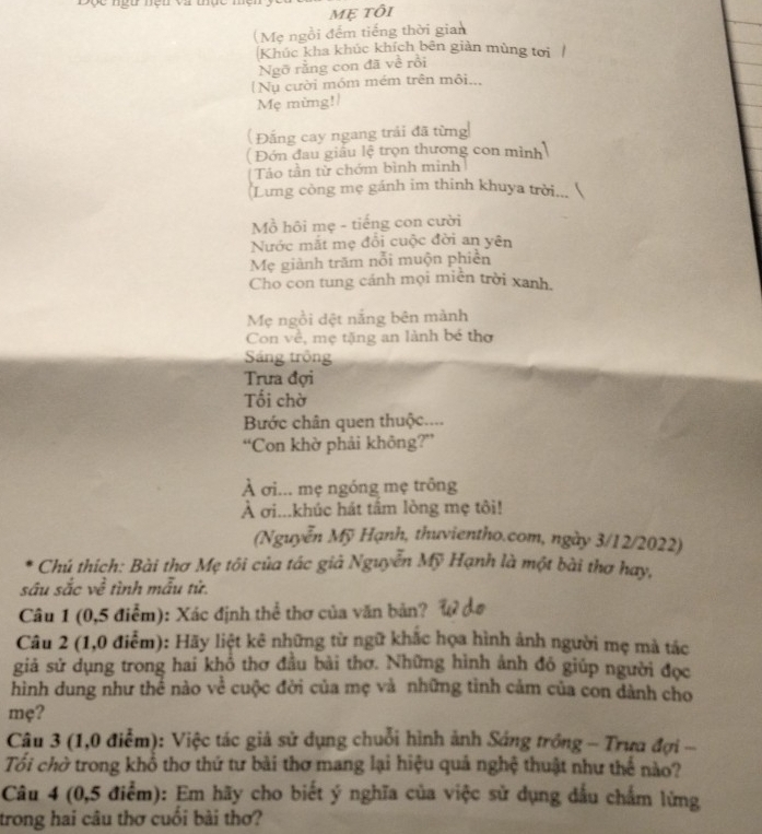 Mẹ tôi
(Mẹ ngồi đếm tiếng thời gian
Khúc kha khúc khích bên giàn mùng tơi
Ngỡ rằng con đã về rồi
[Nụ cười móm mém trên môi..,
Mẹ mùng!/
( Đắng cay ngang trải đã từng
(  Đớn đau giấu lệ trọn thương con mình
Táo tần từ chớm bình mình
(Lưng công mẹ gánh im thinh khuya trời...
Mồ hôi mẹ - tiếng con cười
Nước mắt mẹ đổi cuộc đời an yên
Mẹ giành trăm nỗi muộn phiên
Cho con tung cánh mọi miền trời xanh.
Mẹ ngồi dệt nắng bên mành
Con về, mẹ tặng an lành bé thơ
Sáng trồng
Trưa đợi
Tối chờ
Bước chân quen thuộc....
“Con khờ phải không?”
À σi... mẹ ngồng mẹ trông
À σi...khúc hát tâm lòng mẹ tôi!
(Nguyễn Mỹ Hạnh, thuvientho.com, ngày 3/12/2022)
Chú thích: Bài thơ Mẹ tôi của tác giả Nguyễn Mỹ Hạnh là một bài thơ hay,
sâu sắc về tình mẫu tử.
Câu 1 (0,5 điểm): Xác định thể thơ của văn bản?
Câu 2 (1,0 điểm): Hãy liệt kê những từ ngữ khắc họa hình ảnh người mẹ mà tác
giả sử dụng trong hai khổ thơ đầu bài thơ. Những hình ảnh đó giúp người đọc
hình dung như thể nào về cuộc đời của mẹ và những tỉnh cảm của con dành cho
mẹ?
Câu 3 (1,0 điểm): Việc tác giả sử dụng chuỗi hình ảnh Sáng trồng - Trưa đợi -
Tổi chờ trong khổ thơ thứ tư bài thơ mang lại hiệu quả nghệ thuật như thế nào?
Câu 4 (0,5 điểm): Em hãy cho biết ý nghĩa của việc sử dụng dấu chấm lừng
trong hai câu thơ cuối bài thơ?