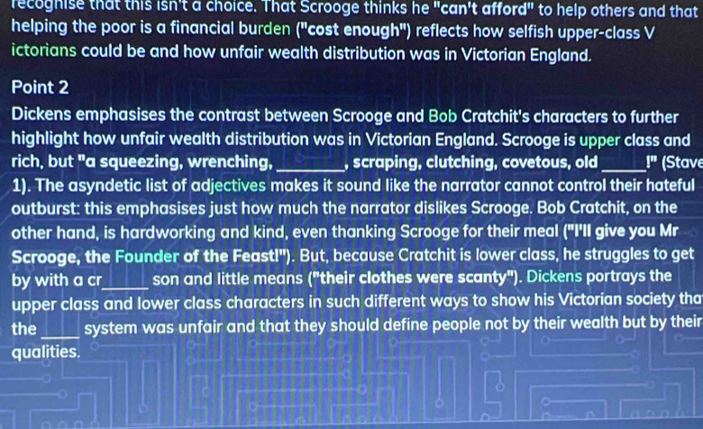 recoghise that this isn't a choice. That Scrooge thinks he "can't afford" to help others and that 
helping the poor is a financial burden ("cost enough") reflects how selfish upper-class V 
ictorians could be and how unfair wealth distribution was in Victorian England. 
Point 2 
Dickens emphasises the contrast between Scrooge and Bob Cratchit's characters to further 
highlight how unfair wealth distribution was in Victorian England. Scrooge is upper class and 
rich, but "a squeezing, wrenching,_ , scraping, clutching, covetous, old_ |^π  (Stave 
1). The asyndetic list of adjectives makes it sound like the narrator cannot control their hateful 
outburst: this emphasises just how much the narrator dislikes Scrooge. Bob Cratchit, on the 
other hand, is hardworking and kind, even thanking Scrooge for their meal ("I'll give you Mr 
Scrooge, the Founder of the Feast!"). But, because Cratchit is lower class, he struggles to get 
by with a cr_ son and little means ("their clothes were scanty"). Dickens portrays the 
upper class and lower class characters in such different ways to show his Victorian society tha 
the_ system was unfair and that they should define people not by their wealth but by their 
qualities. 
。