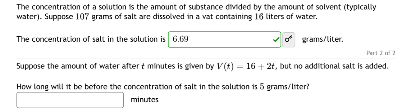 The concentration of a solution is the amount of substance divided by the amount of solvent (typically 
water). Suppose 107 grams of salt are dissolved in a vat containing 16 liters of water. 
The concentration of salt in the solution is 6.69 0^6 grams/liter. 
Part 2 of 2 
Suppose the amount of water after t minutes is given by V(t)=16+2t , but no additional salt is added. 
How long will it be before the concentration of salt in the solution is 5 grams/liter?
minutes