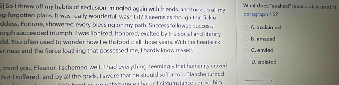 What does "exalted" mean as it is used in
5] So I threw off my habits of seclusion, mingled again with friends, and took up all my
ng-forgotten plans. It was really wonderful, wasn’t it? It seems as though that fickle paragraph 15?
ddess, Fortune, showered every blessing on my path. Success followed success, A. acclaimed
umph succeeded triumph. I was lionized, honored, exalted by the social and literary
rld. You often used to wonder how I withstood it all those years. With the heart-sick B. amazed
ariness and the fierce loathing that possessed me, I hardly know myself. C. envied
, mind you, Eleanor, I schemed well. I had everything seemingly that humanity craved D. isolated
but I suffered, and by all the gods, I swore that he should suffer too. Blanche turned
fo rt u n ate chain of circumstances drove him