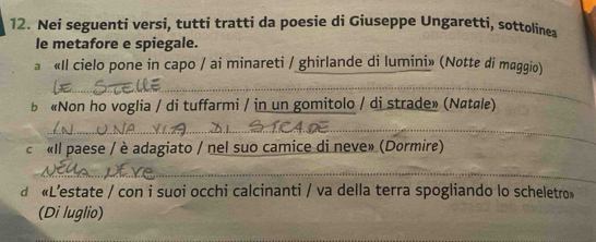 Nei seguenti versi, tutti tratti da poesie di Giuseppe Ungaretti, sottolinea 
le metafore e spiegale. 
a «Il cielo pone in capo / ai minareti / ghirlande di lumini» (Notte di maggio) 
_ 
b «Non ho voglia / di tuffarmi / in un gomitolo / di strade» (Natale) 
_ 
_ 
c «Il paese / è adagiato / nel suo camice di neve» (Dormire) 
_ 
d «L’estate / con i suoi occhi calcinanti / va della terra spogliando lo scheletro» 
(Di luglio)