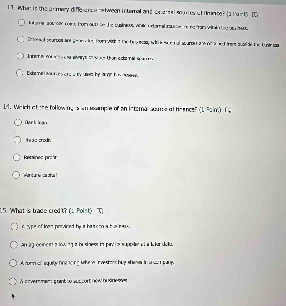 What is the primary difference between internal and external sources of finance? (1 Point)
Internal sources come from outside the business, while external sources come from within the business.
Internal sources are generated from within the business, while external sources are obtained from outside the business.
Internal sources are always cheaper than external sources.
External sources are only used by large businesses.
14. Which of the following is an example of an internal source of finance? (1 Point)
Bank loan
Trade credit
Retained profit
Venture capital
15. What is trade credit? (1 Point)
A type of loan provided by a bank to a business.
An agreement allowing a business to pay its supplier at a later date.
A form of equity financing where investors buy shares in a company.
A government grant to support new businesses.