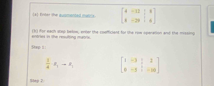 Enter the augmented matrix. beginbmatrix 4&-12&|&8 8&-29&|&6endbmatrix
(b) For each step below, enter the coefficient for the row operation and the missing 
entries in the resulting matrix. 
Step 1:
 1/4 · R_1to R_1
beginbmatrix 1&-3&|&2 0&-5&|&-10endbmatrix
Step 2: