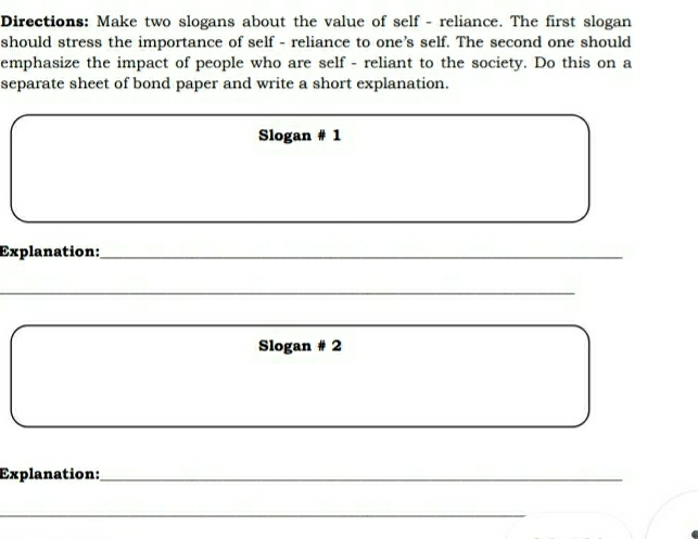 Directions: Make two slogans about the value of self - reliance. The first slogan 
should stress the importance of self - reliance to one’s self. The second one should 
emphasize the impact of people who are self - reliant to the society. Do this on a 
separate sheet of bond paper and write a short explanation. 
Slogan # 1 
Explanation:_ 
_ 
Slogan # 2 
Explanation:_ 
_