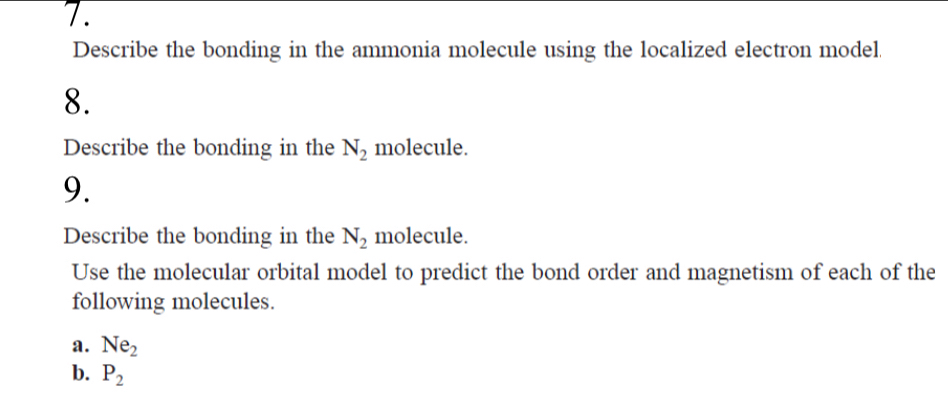 Describe the bonding in the ammonia molecule using the localized electron model. 
8. 
Describe the bonding in the N_2 molecule. 
9. 
Describe the bonding in the N_2 molecule. 
Use the molecular orbital model to predict the bond order and magnetism of each of the 
following molecules. 
a. Ne_2
b. P_2