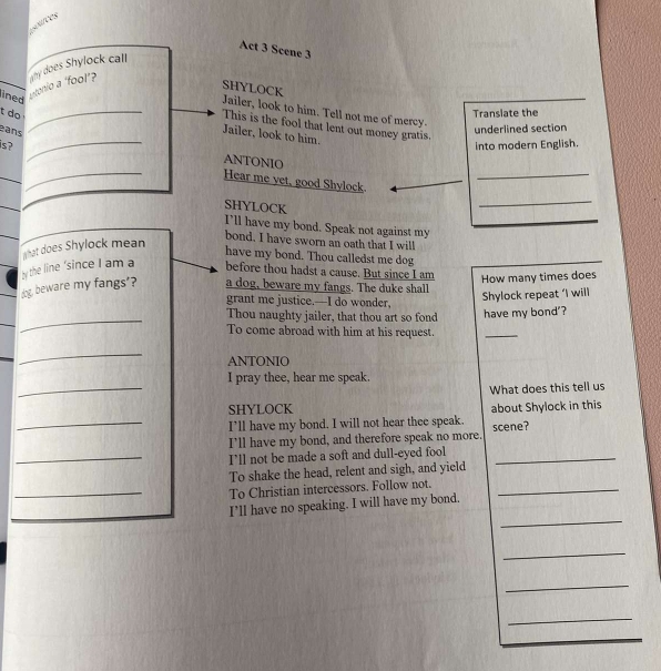 Act 3 Scene 3 
ined 
ntonio a 'fool'? hy does Shylock call 
SHYLOCK 
Jailer, look to him. Tell not me of mercy. 
t do _Transiate the 
_ 
This is the fool that lent out money gratis. 
ans 
underlined section 
Jailer, look to him. 
is ? into modern English. 
ANTONIO 
_ 
_ 
_ 
_Hear me yet, good Shylock. 
_ 
SHYLOCK 
I’ll have my bond. Speak not against my 
by the line ‘since I am a t hat does Shylock mean 
bond. I have sworn an oath that I will 
have my bond. Thou calledst me dog 
before thou hadst a cause. But since I am 
dog, beware my fangs'? a dog, beware my fangs. The duke shall How many times does 
Shylock repeat ‘I will 
grant me justice.—I do wonder, 
_ 
_ 
Thou naughty jailer, that thou art so fond have my bond'? 
To come abroad with him at his request. 
_ 
_ 
ANTONIO 
I pray thee, hear me speak. 
_SHYLOCK What does this tell us 
_I’ll have my bond. I will not hear thee speak. about Shylock in this 
I'll have my bond, and therefore speak no more. scene? 
_I’ll not be made a soft and dull-eyed fool_ 
To shake the head, relent and sigh, and yield 
_To Christian intercessors. Follow not._ 
_ 
I’ll have no speaking. I will have my bond. 
_ 
_ 
_