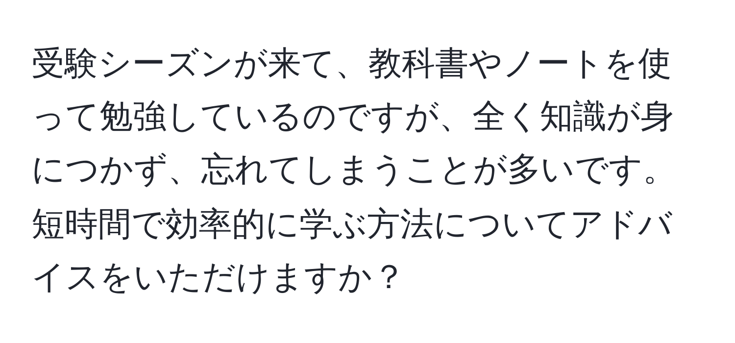 受験シーズンが来て、教科書やノートを使って勉強しているのですが、全く知識が身につかず、忘れてしまうことが多いです。短時間で効率的に学ぶ方法についてアドバイスをいただけますか？