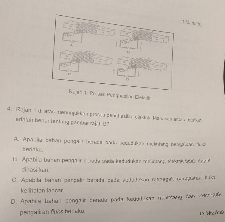 Markah)
1: Proses Penghasilan Elektrik
4. Rajah 1 di atas menunjukkan proses penghasilan elektrik. Manakah antara berikut
adalah benar tentang gambar rajah B?
A. Apabila bahan pengalir berada pada kedudukan melintang pengaliran fluks
berlaku.
B. Apabila bahan pengalir berada pada kedudukan melintang elektrik tidak dapat
dihasilkan.
C. Apabila bahan pengalir berada pada kedudukan menegak pengaliran fluks
kelihatan lancar.
D. Apabila bahan pengalir berada pada kedudukan melintang dan menegak
pengaliran fluks berlaku.
(1 Markah