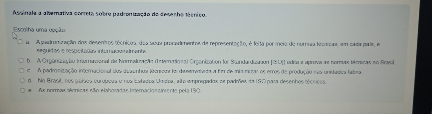 Assinale a alternativa correta sobre padronização do desenho técnico.
Escolha uma opção:
a. A padronização dos desenhos técnicos, dos seus procedimentos de representação, é feita por meio de normas técnicas, em cada país, e
seguidas e respeitadas internacionalmente.
b. A Organização Internacional de Normalização (International Organization for Standardization [ISO]) edita e aprova as normas técnicas no Brasil.
c. A padronização internacional dos desenhos técnicos foi desenvolvida a fim de minimizar os erros de produção nas unidades fabris.
d. No Brasil, nos países europeus e nos Estados Unidos, são empregados os padrões da ISO para desenhos técnicos.
e As normas técnicas são elaboradas internacionalmente pela ISO.