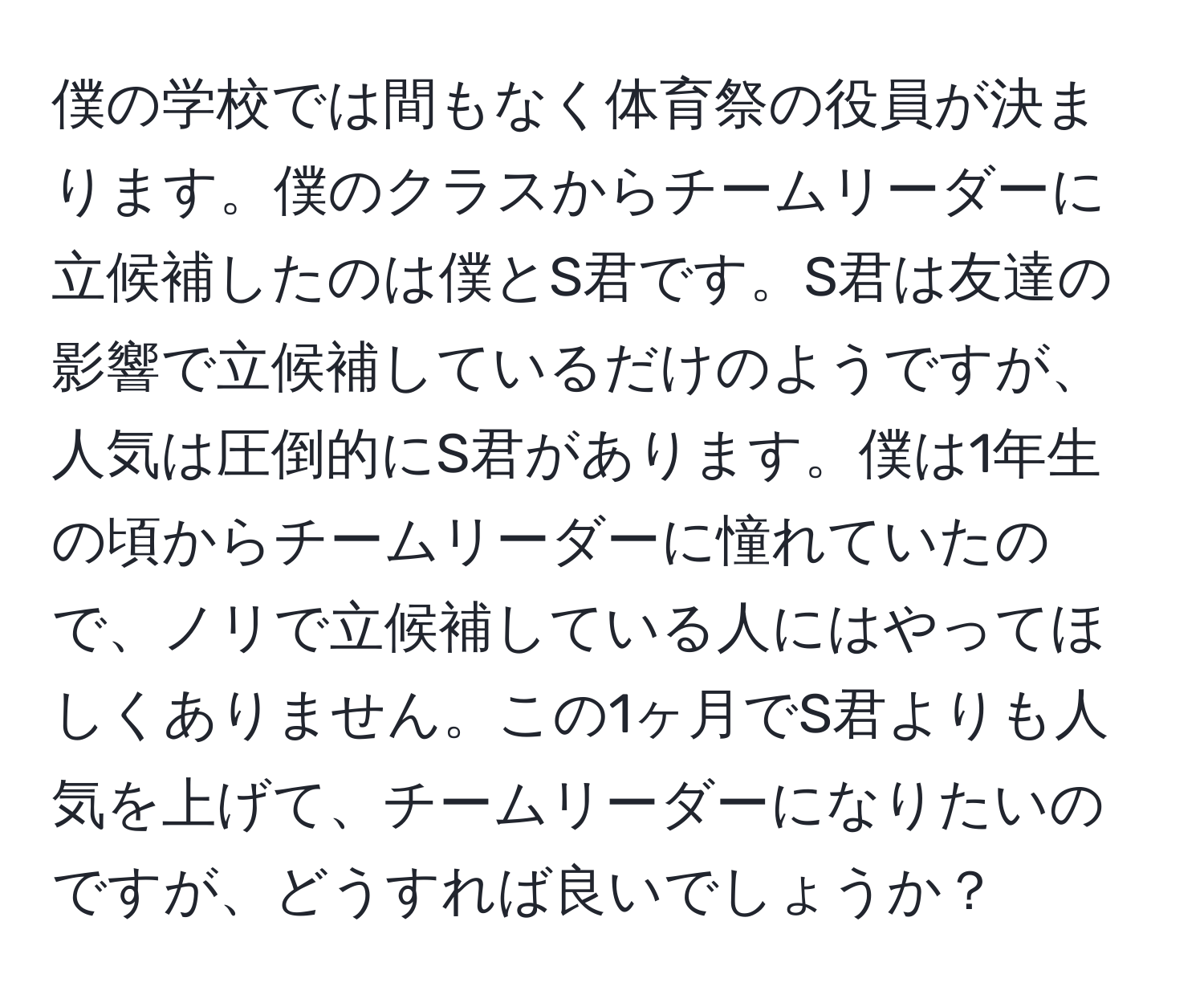 僕の学校では間もなく体育祭の役員が決まります。僕のクラスからチームリーダーに立候補したのは僕とS君です。S君は友達の影響で立候補しているだけのようですが、人気は圧倒的にS君があります。僕は1年生の頃からチームリーダーに憧れていたので、ノリで立候補している人にはやってほしくありません。この1ヶ月でS君よりも人気を上げて、チームリーダーになりたいのですが、どうすれば良いでしょうか？