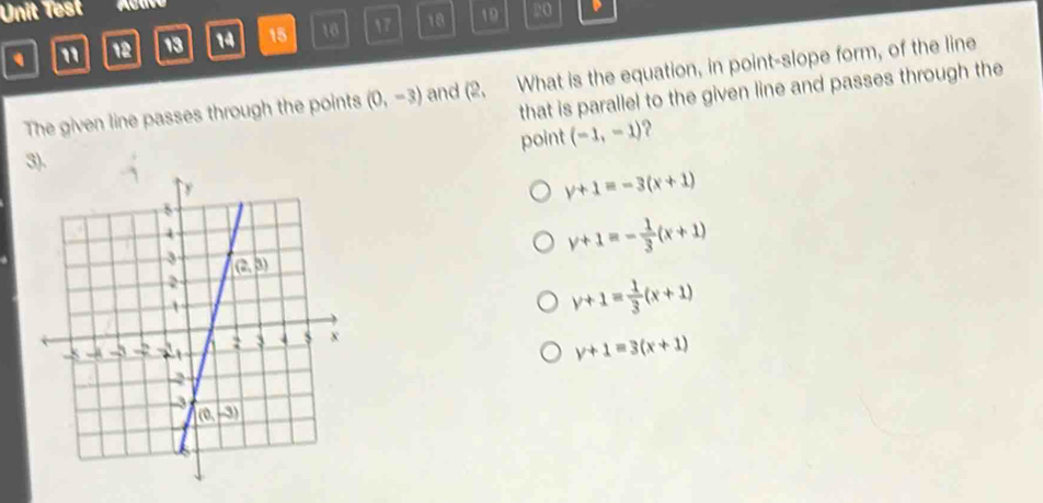 Unit Test Acure
` " 12 13 14 15 10 7 18 19 20
、
The given line passes through the points (0,-3) and (2, What is the equation, in point-slope form, of the line
that is parallel to the given line and passes through the
point (-1,-1)
3).
y+1=-3(x+1)
y+1=- 1/3 (x+1)
y+1= 1/3 (x+1)
y+1=3(x+1)