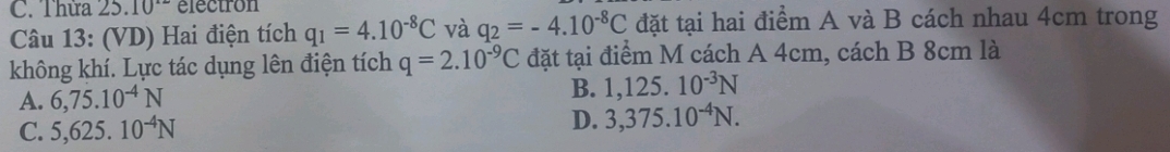 Thừa 25.10^(.2) electron
Câu 13: (VD) Hai điện tích q_1=4.10^(-8)C và q_2=-4.10^(-8)C đặt tại hai điểm A và B cách nhau 4cm trong
không khí. Lực tác dụng lên điện tích q=2.10^(-9)C đặt tại điểm M cách A 4cm, cách B 8cm là
A. 6,75.10^(-4)N
B. 1,125.10^(-3)N
C. 5,625.10^(-4)N D. 3,375.10^(-4)N.