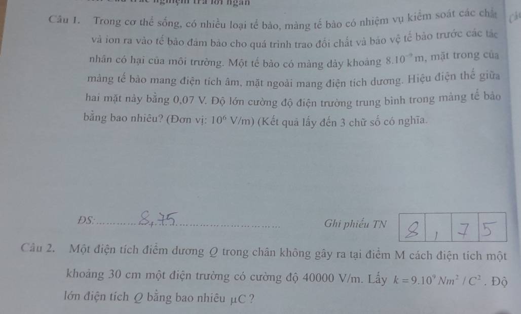 nẹm tra lới ngàn 
Câu I. Trong cơ thể sống, có nhiều loại tể bào, màng tế bào có nhiệm vụ kiểm soát các chấ Cá 
và ion ra vào tế bảo đảm bảo cho quá trình trao đối chất và bảo vệ tế bảo trước các tác 
nhân có hại của môi trường. Một tế bào có màng dày khoảng 8.10^(-9)m , mặt trong của 
màng tế bảo mang điện tích âm, mặt ngoải mang điện tích dương. Hiệu điện thể giữa 
hai mặt này bằng 0,07 V. Độ lớn cường độ điện trường trung bình trong màng tế bảo 
bằng bao nhiêu? (Đơn vị: 10^6 V/ m) (Kết quả lấy đến 3 chữ số có nghĩa. 
DS:_ Ghi phiếu TN 
1 ] 
Câu 2. Một điện tích điểm dương Q trong chân không gây ra tại điểm M cách điện tích một 
khoảng 30 cm một điện trường có cường độ 40000 V/m. Lấy k=9.10^9Nm^2/C^2. Độ 
ớn điện tích Q bằng bao nhiêu μC ?