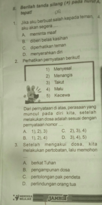 Il. Berilah tanda silang (*) pada hurul A,
tepat!
1. Jika aku berbuat salah kepada teman, 4.
aku akan segera ....
A. meminta maaf
B. diberi belas kasihan
C. diperhatikan teman
D. menyerahkan diri
2. Perhatikan pernyataan berikut!
1) Menyesal
2) Menangis
3) Takut
4) Malu
* 5) Kecewa
Dari pernyataan di atas, perasaan yang
muncul pada diri kita, setelah
melakukan dosa adalah sesuai dengan
pernyataan nomor ....
A. 1), 2), 3) C. 2), 3), 4)
B. 1), 2), 4) D. 3), 4), 5)
3. Setelah mengakui dosa, kita
melakukan pertobatan, lalu memohon
A. berkat Tuhan
B. pengampunan dosa
C. pertolongan pak pendeta
D. perlindungan orang tua
MERDEKA
BELAJAR JAMBU