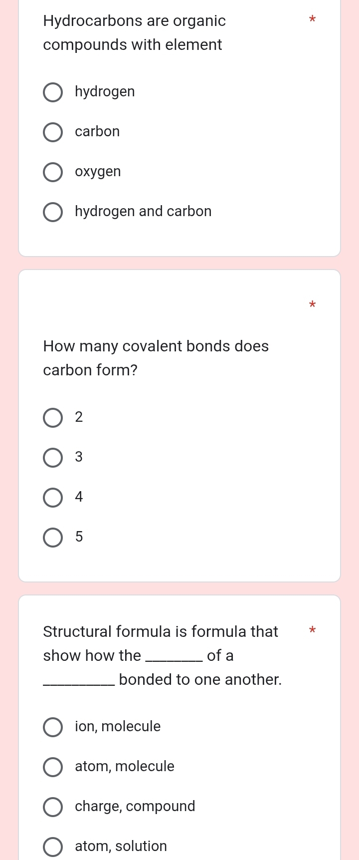 Hydrocarbons are organic
*
compounds with element
hydrogen
carbon
oxygen
hydrogen and carbon
How many covalent bonds does
carbon form?
2
3
4
5
Structural formula is formula that
show how the _of a
_bonded to one another.
ion, molecule
atom, molecule
charge, compound
atom, solution