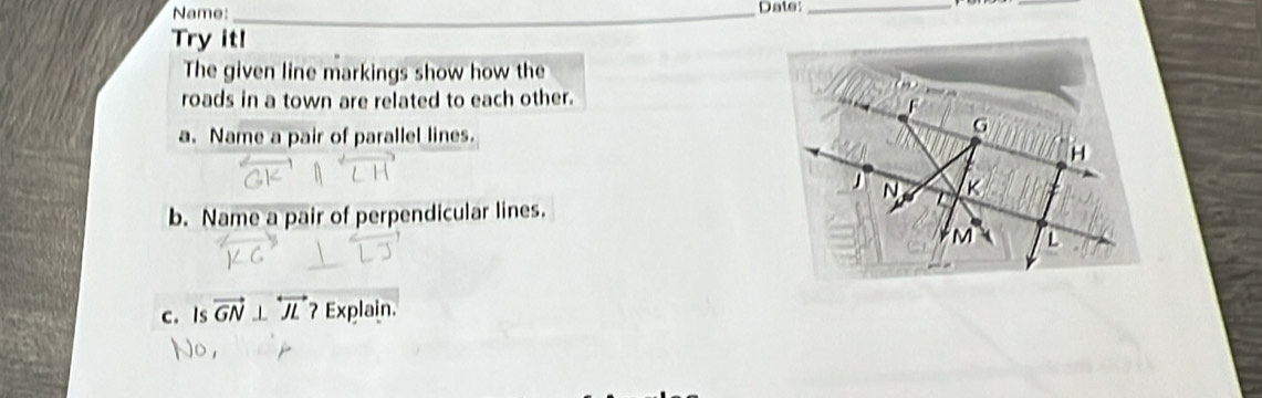 Name:_ Date:_ 
_ 
Try it! 
The given line markings show how the 
roads in a town are related to each other. 
a. Name a pair of parallel lines. 
b. Name a pair of perpendicular lines. 
c. Is vector GN⊥ overleftrightarrow JL ? Explain.