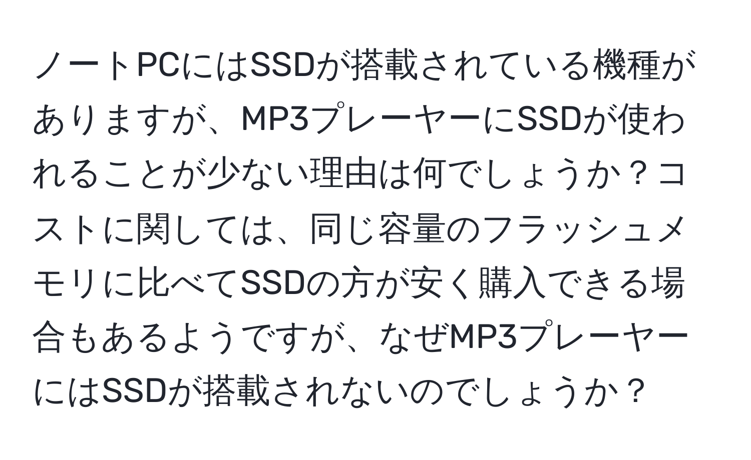 ノートPCにはSSDが搭載されている機種がありますが、MP3プレーヤーにSSDが使われることが少ない理由は何でしょうか？コストに関しては、同じ容量のフラッシュメモリに比べてSSDの方が安く購入できる場合もあるようですが、なぜMP3プレーヤーにはSSDが搭載されないのでしょうか？