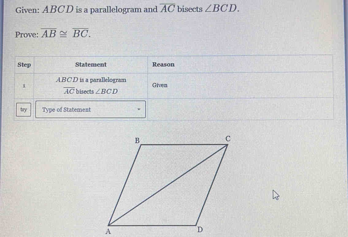 Given: ABCD is a parallelogram and overline AC bisects ∠ BCD. 
Prove: overline AB≌ overline BC. 
Step Statement Reason
ABCD is a parallelogram 
1 Given
overline AC bisects ∠ BCD
try Type of Statement