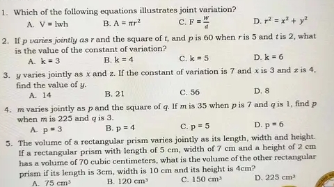 Which of the following equations illustrates joint variation?
A. V=lwh B. A=π r^2 C. F= w/d  D. r^2=x^2+y^2
2. If p varies jointly as r and the square of t, and p is 60 when r is 5 and t is 2, what
is the value of the constant of variation?
A. k=3 B. k=4 C. k=5 D. k=6
3. y varies jointly as x and z. If the constant of variation is 7 and x is 3 and z is 4,
find the value of y. D. 8
A. 14 B. 21 C. 56
4. m varies jointly as p and the square of q. If m is 35 when p is 7 and q is 1, find p
when m is 225 and q is 3.
A. p=3 B. p=4 C. p=5 D. p=6
5. The volume of a rectangular prism varies jointly as its length, width and height.
If a rectangular prism with length of 5 cm, width of 7 cm and a height of 2 cm
has a volume of 70 cubic centimeters, what is the volume of the other rectangular
prism if its length is 3cm, width is 10 cm and its height is 4cm?
A. 75cm^3 B. 120cm^3 C. 150cm^3 D. 225cm^3