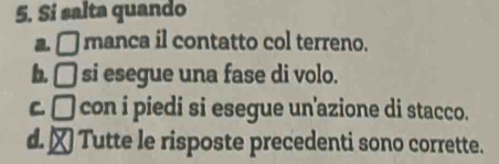 Si salta quando
a. □ manca il contatto col terreno.
b. □ si esegue una fase di volo.
c□ ) con i piedi si esegue un'azione di stacco.
d.₹ Tutte le risposte precedenti sono corrette.