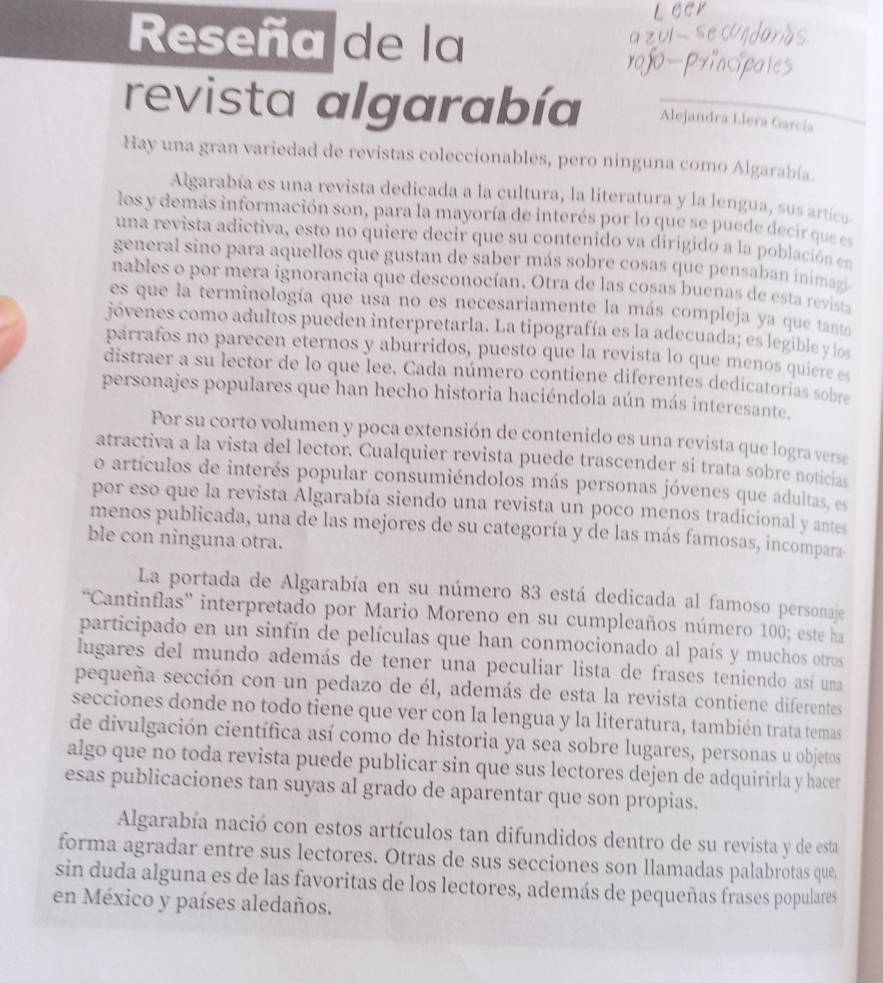 Reseña de la
revista algarabía Alejandra Llera García
Hay una gran variedad de revistas coleccionables, pero ninguna como Algarabía.
Algarabía es una revista dedicada a la cultura, la literatura y la lengua, sus artícu
los y demas información son, para la mayoría de interés por lo que se puede decir que es
una revista adictiva, esto no quiere decir que su contenido va dirigido a la población en
general sino para aquellos que gustan de saber más sobre cosas que pensaban inimazi
nables o por mera ignorancia que desconocían, Otra de las cosas buenas de esta revista
es que la terminología que usa no es necesariamente la más compleja ya que tanto
jóvenes como adultos pueden interpretarla. La tipografía es la adecuada; es legible y los
parrafos no parecen eternos y aburridos, puesto que la revista lo que menos quiere es
distraer a su lector de lo que lee. Cada número contiene diferentes dedicatorias sobre
personajes populares que han hecho historia haciéndola aún más interesante.
Por su corto volumen y poca extensión de contenido es una revista que logra verse
atractiva a la vista del lector. Cualquier revista puede trascender si trata sobre noticias
o artículos de interés popular consumiéndolos más personas jóvenes que adultas, es
por eso que la revista Algarabía siendo una revista un poco menos tradicional y antes
menos publicada, una de las mejores de su categoría y de las más famosas, incompara
ble con ninguna otra.
La portada de Algarabía en su número 83 está dedicada al famoso personaje
“Cantinflas'' interpretado por Mario Moreno en su cumpleaños número 100; este ha
participado en un sinfín de películas que han conmocionado al país y muchos otros
lugares del mundo además de tener una peculiar lista de frases teniendo así uma
pequeña sección con un pedazo de él, además de esta la revista contiene diferentes
secciones donde no todo tiene que ver con la lengua y la literatura, también trata temas
de divulgación científica así como de historia ya sea sobre lugares, personas u objetos
algo que no toda revista puede publicar sin que sus lectores dejen de adquirirla y hacer
esas publicaciones tan suyas al grado de aparentar que son propias.
Algarabía nació con estos artículos tan difundidos dentro de su revista y de esta
forma agradar entre sus lectores. Otras de sus secciones son llamadas palabrotas que
sin duda alguna es de las favoritas de los lectores, además de pequeñas frases populares
en México y países aledaños.