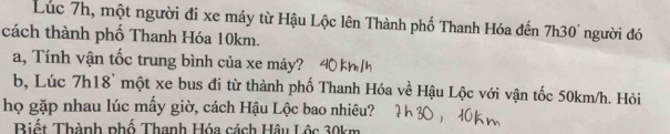 Lúc 7h, một người đi xe máy từ Hậu Lộc lên Thành phố Thanh Hóa đến 7h30' người đó 
cách thành phố Thanh Hóa 10km. 
a, Tính vận tốc trung bình của xe máy? 40 kh/h
b, Lúc 7h18 ' một xe bus đi từ thành phố Thanh Hóa về Hậu Lộc với vận tốc 50km/h. Hỏi 
họ gặp nhau lúc mấy giờ, cách Hậu Lộc bao nhiêu? 
Biết Thành phố Thanh Hóa cách Hậu Lộc 30km