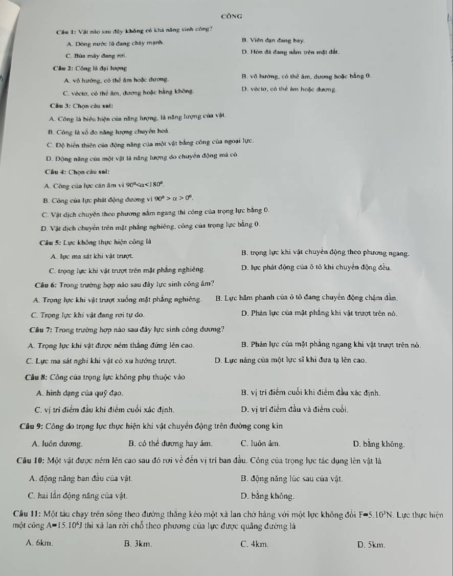 công
Cầu 1: Vật nào sau đây không có khá năng sinh công?
A. Dòng nước lũ đang chây mạnh.
B. Viên đạn đang bay.
C. Bùa máy đang rơi D. Hòn đá đang nằm trên mặt đất.
Câu 2: Công là đại lượng
A. vô hưởng, có thể âm hoặc đương. B. vô hướng, có thể âm, đương hoặc bằng 0.
C. véctơ, có thể âm, đương hoặc bằng không D. véctơ, có thể âm hoặc đương.
Câu 3: Chọn câu sai:
A. Công là biểu hiện của năng lượng, là năng lượng của vật.
B. Công là số đo năng lượng chuyển hoá.
C. Độ biển thiên của động năng của một vật bằng công của ngoại lực.
D. Động năng của một vật là năng lượng do chuyển động mả có.
Câu 4: Chọn câu sai:
A. Công của lực cân âm vì 90° <180°.
B. Công của lực phát động đương vi 90^n>alpha >0^0.
C. Vật địch chuyên theo phương nằm ngang thi công của trọng lực bằng 0.
D. Vật địch chuyển trên mặt phẳng nghiêng, công của trọng lực bằng 0.
Câu 5: Lực không thực hiện công là
A. lực ma sát khi vật trượt.
B. trọng lực khi vật chuyển động theo phương ngang.
C. trọng lực khi vật trượt trên mặt phẳng nghiêng. D. lực phát động của δ tô khi chuyển động đều.
Câu 6: Trong trường hợp nảo sau đây lực sinh công âm?
A. Trọng lực khi vật trượt xuống mặt phẳng nghiêng. B. Lực hằm phanh của ô tô đang chuyển động chậm dần.
C. Trọng lực khi vật đang rơi tự do. D. Phản lực của mặt phẳng khi vật trượt trên nó.
Cầu 7: Trong trường hợp nào sau đây lực sinh công dương?
A. Trọng lực khi vật được ném thắng đứng lên cao. B. Phản lực của mặt phẳng ngang khi vật trượt trên nó.
C. Lực ma sát nghi khi vật có xu hướng trượt. D. Lực năng của một lực sĩ khi đưa tạ lên cao.
Cầu 8: Công của trọng lực không phụ thuộc vào
A. hình dạng của quỹ đạo. B. vị trí điểm cuối khi điểm đầu xác định.
C. vị tri điểm đầu khi điểm cuối xác định. D. vị trí điểm đầu và điểm cuối.
Câu 9: Công đo trọng lực thực hiện khi vật chuyển động trên đường cong kín
A. luôn dương. B. có thể đương hay âm. C. luôn âm. D. bằng không.
Câu 10: Một vật được nêm lên cao sau đó rơi về đến vị trí ban đầu. Công của trọng lực tác dụng lên vật là
A. động năng ban đầu của vật. B. động năng lúc sau của vật.
C. hai lần động năng của vật. D. bằng không.
Cầu 11: Một tàu chạy trên sống theo đường thăng kéo một xà lan chở hàng với một lực không đổi F=S..10^3N. Lực thực hiện
một công A=15.10^6J thi xã lan rời chỗ theo phương của lực được quảng đường là
A. 6km. B. 3km. C. 4km. D. 5km.