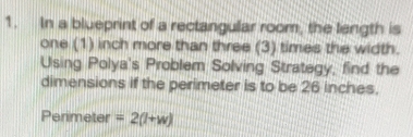 In a blueprint of a rectangular room, the langth is 
one (1) inch more than three (3) times the width. 
Using Polya's Problem Solving Strategy, find the 
dimensions if the perimeter is to be 26 inches. 
Perimeter =2(l+w)