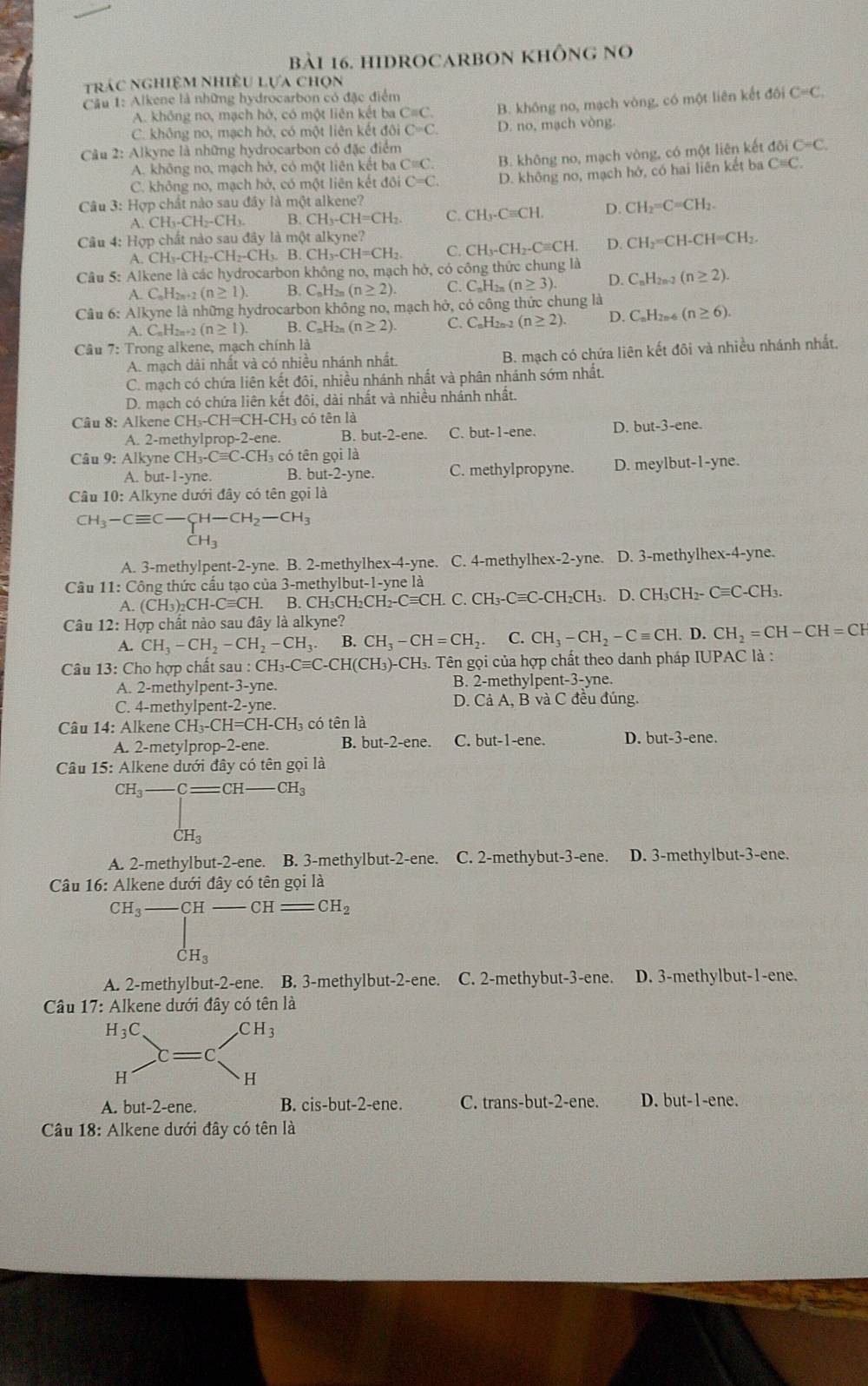 hIDROCARBON khÔng no
trác nghiệm nhiều lựa chọn
Cầu 1: Alkene là những hydrocarbon có đặc điểm
C. không no, mạch hở, có một liên kết đội C>C. B. không no, mạch vòng, có một liên kết đôi
C=C.
A. không no, mạch hở, có một liên kết ba C=C.
D. no, mạch vòng.
Câu 2: Alkyne là những hydrocarbon có đặc điểm
A. không no, mạch hở, có một liên kết ba C=C B. không no, mạch vòng, có một liên kết đôi C=C.
C. không no, mạch hở, có một liên kết đôi C=C. D. không no, mạch hở, có hai liên kết ba C=C.
Câu 3: Hợp chất nào sau đây là một alkene?
A. CH_3-CH_2-CH_3. B. CH_3-CH=CH_2 C. CH_3· Cequiv CH. D. CH_2=C=CH_2.
Câu 4: Hợp chất nào sau đây là một alkyne?
A CH_3-CH_2-CH_2-CH_3.B.CH_3-CH=CH_2. C. CH_3-CH_2-Cequiv CH. D. CH_2=CH-CH=CH_2.
Câu 5: Alkene là các hydrocarbon không no, mạch hở, có công thức chung là
A.C_nH_2n+2(n≥ 1) B. C_nH_2n(n≥ 2). C. C_nH_2n(n≥ 3). D. C_nH_2n-2 (n≥ 2).
Câu 6: Alkyne là những hydrocarbon không no, mạch hở, có công thức chung là
A. C_nH_2n+2 (n≥ 1). B. C_nH_2n(n≥ 2). C. C_nH_2n-2 (n≥ 2). D. C_nH_2n-6 (n≥ 6).
Câu 7: Trong alkene, mạch chính là
A. mạch dài nhất và có nhiều nhánh nhất. B. mạch có chứa liên kết đõi và nhiều nhánh nhất.
C. mạch có chứa liên kết đôi, nhiều nhánh nhất và phân nhánh sớm nhất.
D. mạch có chứa liên kết đôi, dài nhất và nhiều nhánh nhất.
Câu 8: Alkene CH_3-CH=CH-CH_3 có tên là
A. 2-methylprop -2-ene. B. but-2-ene. C. but-1-ene. D. but-3-ene.
Câu 9: Alkyne CH_3-Cequiv C-CH_3 có tên gọi là
A. but- 1-yne. B. but-2-yne C. methylpropyne. D. meylbut-1-yne.
Câu 10: Alkyne dưới đây có tên gọi là
CH_3-Cequiv C-C-CH-CH_2-CH_3CH_3
A. 3-methylpent-2-yne. B. 2-methylhex-4-yne. C. 4-methylhex-2-yne. D. 3-methylhex-4-yne.
Câu 11:C tông thức cầu tạo của 3-methylbut-1-yne là
A (CH_3)_2CH-Cequiv CH. B. CH_3CH_2CH_2-Cequiv CH. C. CH_3-Cequiv C-CH_2CH_3. D. C H_3CH -Cequiv C-CH_3.
Câu 12: Hợp chất nào sau đây là alkyne?  D. CH_2=CH-CH=CH
A. CH_3-CH_2-CH_2-CH_3. B. CH_3-CH=CH_2 C. CH_3-CH_2-Cequiv CH.
Câu 13: Cho hợp chất sau au:CH_3-Cequiv C-CH(CH_3)- 3)-CH₃. Tên gọi của hợp chất theo danh pháp IUPAC là :
A. 2-methylpent-3-yne. B. 2-methylpent-3-yne.
D. CaA.
C. 4-methylpent-2-yne. , B và C đều đúng.
Câu 14: Alkene CH_3-CH=CH-CH_3 , có tên là
A. 2-metylprop-2-ene. B. but-2-ene. C. but-1-ene. D. but-3-ene.
Câu 15: Alkene dưới đây có tên gọi là
CH_3-C=CH _ CH_3
CH_3
A. 2-methyll out-2-ene B. 3-methylbut-2-ene. C. 2-methybut-3-ene. D. 3-methylbut-3-ene.
Câu 16: Alkene đưới đây có tên gọi là
CH_3-CH-CH=CH_2
CH_3
A. 2-methylbut-2-ene. B. 3-methylbut-2-ene. C. 2-methybut-3-ene. D. 3-methylbut-1-ene.
Câu 17: Alkene dưới đây có tên là
A. but-2-ene. B. cis-b ut-2 -ene. C. trans-but-2-ene. D. but-1-ene.
Câu 18: Alkene dưới đây có tên là