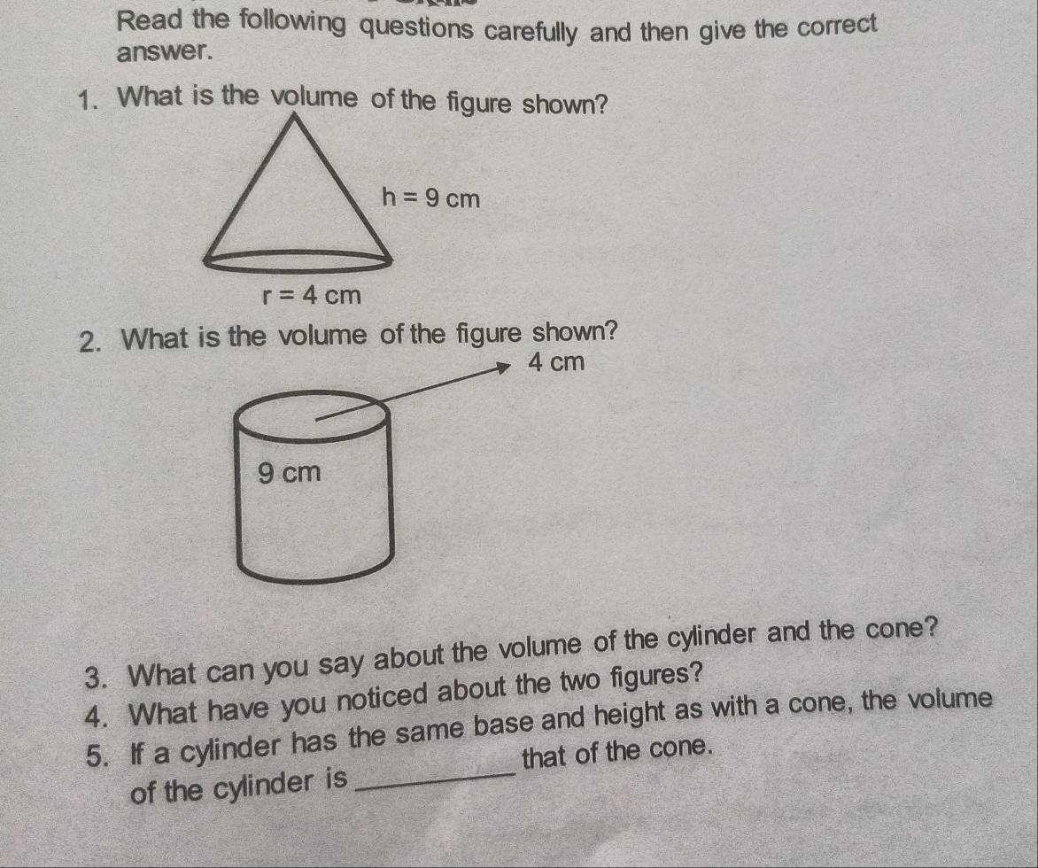 Read the following questions carefully and then give the correct
answer.
1. What is the volume of the fige shown?
2. What is the volume of the figure shown?
3. What can you say about the volume of the cylinder and the cone?
4. What have you noticed about the two figures?
5. If a cylinder has the same base and height as with a cone, the volume
that of the cone.
of the cylinder is_