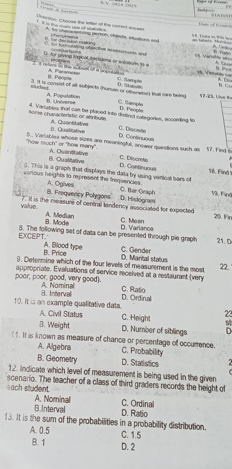 Name
S.Y. 2024-2025
rade & Section
STATIST
Direction: Choose the letter of the correct answer.
Date of lxamin
1. It is the main use of statistics
phenomena
14. Data in this lev
A. for characterizing person, objects, situations and as labels. Number A Ordin
B. for decision making
comparisons
B. Ratlo
C. for formulating objective assessments and 15. Varable who A. Quar
D. for giving logical decisions or solutions to a B. Prot
2. It refers to the subset of a population
problém 16. Värlable car
A. Parameter C. Sample
B. People A. Dis
D. Statistic
studied.
B. Co
3. It is consist of all subjects (human or otherwise) that rare being  17-23. Use th
A. Population
B. Universe
C. Sample D. People
4. Variables that can be placed into distinct categories, according to
some characteristic or attribute.
A. Quantitative C. Discrete
B. Qualitative D. Continuous
5.. Variables whose sizes are meaningful, answer questions such as 17. Find th
“how much” or “how many”.
A. Quantitative C. Discrete
B. Qualitative D. Continuous
18. Find t
6. This is a graph that displays the data by using vertical bars of
various heights to represent the frequencies.
A. Ogives C. Bar Graph
19. Find
B. Frequency Polygons D. Histogram
value.
7. It is the measure of central tendency associated for expected 20. Fin
A. Median C. Mean
B. Mode D. Variance
8. The following set of data can be presented through pie graph 21. D
EXCEPT.
A. Blood type C. Gender
B. Price D. Marital status
9. Determine which of the four levels of measurement is the most 22.
appropriate. Evaluations of service received at a restaurant (very
poor, poor, good, very good).
A. Nominal C. Ratio
B. Interval D. Ordinal
10. It is an example qualitative data.
A. Civil Status C. Height
23
st
B. Weight D. Number of siblings
D
11. It is known as measure of chance or percentage of occurrence.
A. Algebra C. Probability
B. Geometry D. Statistics 2
12. Indicate which level of measurement is being used in the given
scenario. The teacher of a class of third graders records the height of
each student.
A. Nominal C. Ordinal
B.Interval D. Ratio
13. It is the sum of the probabilities in a probability distribution.
A. 0.5 C. 1.5
B. 1 D. 2