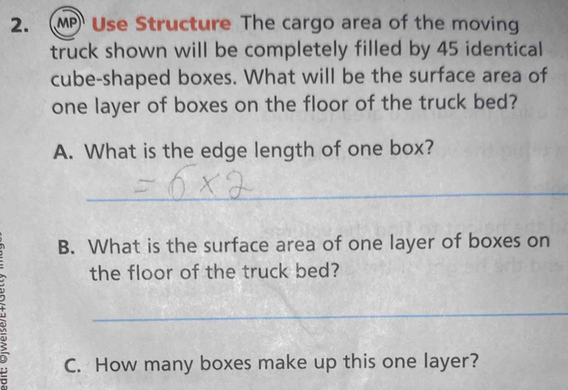 (MP Use Structure The cargo area of the moving 
truck shown will be completely filled by 45 identical 
cube-shaped boxes. What will be the surface area of 
one layer of boxes on the floor of the truck bed? 
A. What is the edge length of one box? 
_ 
B. What is the surface area of one layer of boxes on 
the floor of the truck bed? 
_ 
C. How many boxes make up this one layer?