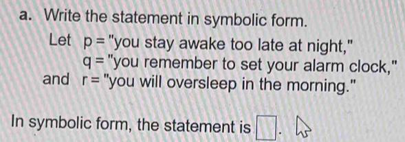 Write the statement in symbolic form. 
Let p= "you stay awake too late at night,"
q= "you remember to set your alarm clock," 
and r= "you will oversleep in the morning." 
In symbolic form, the statement is □. .