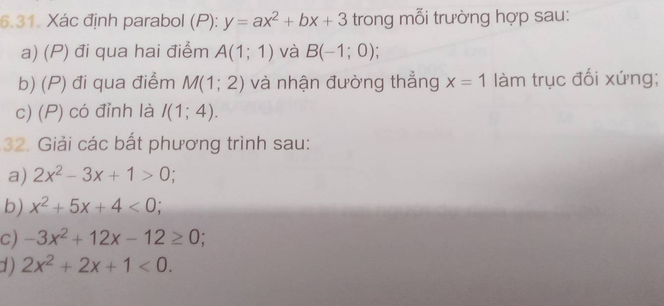 Xác định parabol (P): y=ax^2+bx+3 trong mỗi trường hợp sau: 
a) (P) đi qua hai điểm A(1;1) và B(-1;0); 
b) (P) đi qua điểm M(1;2) và nhận đường thẳng x=1 làm trục đối xứng; 
c) (P) có đỉnh là I(1;4). 
32. Giải các bắt phương trình sau: 
a) 2x^2-3x+1>0; 
b) x^2+5x+4<0</tex> 
c) -3x^2+12x-12≥ 0; 
d ) 2x^2+2x+1<0</tex>.