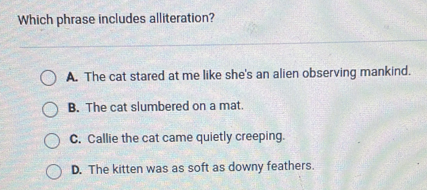 Which phrase includes alliteration?
A. The cat stared at me like she's an alien observing mankind.
B. The cat slumbered on a mat.
C. Callie the cat came quietly creeping.
D. The kitten was as soft as downy feathers.